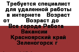 Требуется специалист для удаленной работы в интернете › Возраст от ­ 18 › Возраст до ­ 56 - Все города Работа » Вакансии   . Красноярский край,Зеленогорск г.